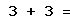 3 + 3 =